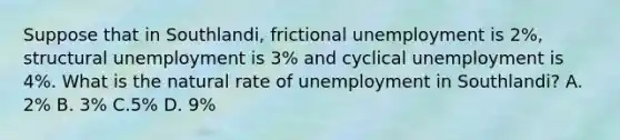 Suppose that in Southlandi, frictional unemployment is 2%, structural unemployment is 3% and cyclical unemployment is 4%. What is the natural rate of unemployment in Southlandi? A. 2% B. 3% C.5% D. 9%