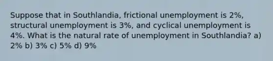 Suppose that in Southlandia, frictional unemployment is 2%, structural unemployment is 3%, and cyclical unemployment is 4%. What is the natural rate of unemployment in Southlandia? a) 2% b) 3% c) 5% d) 9%