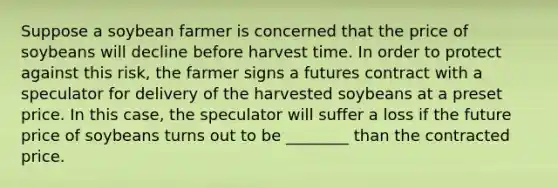 Suppose a soybean farmer is concerned that the price of soybeans will decline before harvest time. In order to protect against this risk, the farmer signs a futures contract with a speculator for delivery of the harvested soybeans at a preset price. In this case, the speculator will suffer a loss if the future price of soybeans turns out to be ________ than the contracted price.