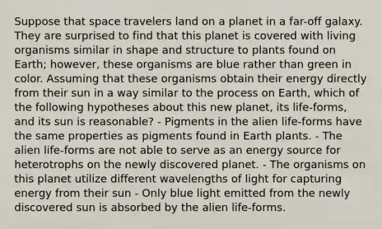 Suppose that space travelers land on a planet in a far-off galaxy. They are surprised to find that this planet is covered with living organisms similar in shape and structure to plants found on Earth; however, these organisms are blue rather than green in color. Assuming that these organisms obtain their energy directly from their sun in a way similar to the process on Earth, which of the following hypotheses about this new planet, its life-forms, and its sun is reasonable? - Pigments in the alien life-forms have the same properties as pigments found in Earth plants. - The alien life-forms are not able to serve as an energy source for heterotrophs on the newly discovered planet. - The organisms on this planet utilize different wavelengths of light for capturing energy from their sun - Only blue light emitted from the newly discovered sun is absorbed by the alien life-forms.