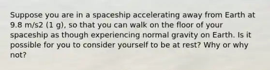 Suppose you are in a spaceship accelerating away from Earth at 9.8 m/s2 (1 g), so that you can walk on the floor of your spaceship as though experiencing normal gravity on Earth. Is it possible for you to consider yourself to be at rest? Why or why not?