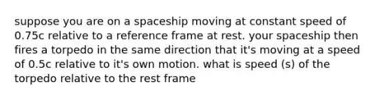 suppose you are on a spaceship moving at constant speed of 0.75c relative to a reference frame at rest. your spaceship then fires a torpedo in the same direction that it's moving at a speed of 0.5c relative to it's own motion. what is speed (s) of the torpedo relative to the rest frame