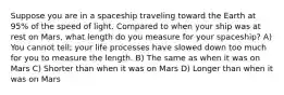 Suppose you are in a spaceship traveling toward the Earth at 95% of the speed of light. Compared to when your ship was at rest on Mars, what length do you measure for your spaceship? A) You cannot tell; your life processes have slowed down too much for you to measure the length. B) The same as when it was on Mars C) Shorter than when it was on Mars D) Longer than when it was on Mars