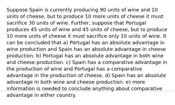 Suppose Spain is currently producing 90 units of wine and 10 units of cheese, but to produce 10 more units of cheese it must sacrifice 30 units of wine. Further, suppose that Portugal produces 45 units of wine and 45 units of cheese, but to produce 10 more units of cheese it must sacrifice only 10 units of wine. It can be concluded that a) Portugal has an absolute advantage in wine production and Spain has an absolute advantage in cheese production. b) Portugal has an absolute advantage in both wine and cheese production. c) Spain has a comparative advantage in the production of wine and Portugal has a comparative advantage in the production of cheese. d) Spain has an absolute advantage in both wine and cheese production. e) more information is needed to conclude anything about comparative advantage in either country.