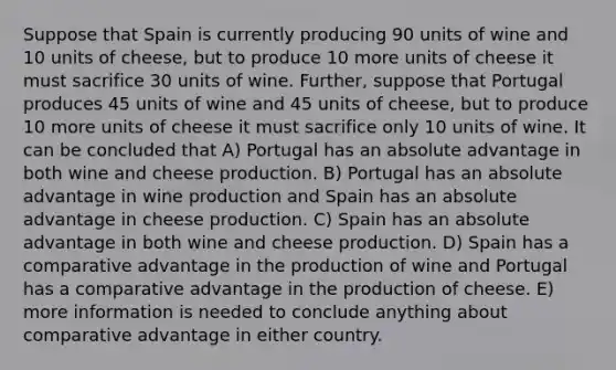 Suppose that Spain is currently producing 90 units of wine and 10 units of cheese, but to produce 10 more units of cheese it must sacrifice 30 units of wine. Further, suppose that Portugal produces 45 units of wine and 45 units of cheese, but to produce 10 more units of cheese it must sacrifice only 10 units of wine. It can be concluded that A) Portugal has an absolute advantage in both wine and cheese production. B) Portugal has an absolute advantage in wine production and Spain has an absolute advantage in cheese production. C) Spain has an absolute advantage in both wine and cheese production. D) Spain has a comparative advantage in the production of wine and Portugal has a comparative advantage in the production of cheese. E) more information is needed to conclude anything about comparative advantage in either country.