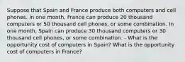 Suppose that Spain and France produce both computers and cell phones. In one month, France can produce 20 thousand computers or 50 thousand cell phones, or some combination. In one month, Spain can produce 30 thousand computers or 30 thousand cell phones, or some combination. - What is the opportunity cost of computers in Spain? What is the opportunity cost of computers in France?