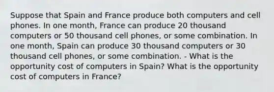 Suppose that Spain and France produce both computers and cell phones. In one month, France can produce 20 thousand computers or 50 thousand cell phones, or some combination. In one month, Spain can produce 30 thousand computers or 30 thousand cell phones, or some combination. - What is the opportunity cost of computers in Spain? What is the opportunity cost of computers in France?