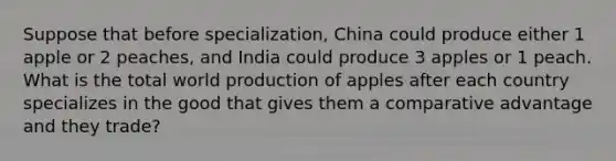 Suppose that before specialization, China could produce either 1 apple or 2 peaches, and India could produce 3 apples or 1 peach. What is the total world production of apples after each country specializes in the good that gives them a comparative advantage and they trade?