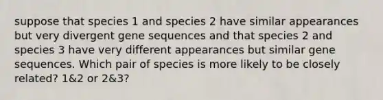 suppose that species 1 and species 2 have similar appearances but very divergent gene sequences and that species 2 and species 3 have very different appearances but similar gene sequences. Which pair of species is more likely to be closely related? 1&2 or 2&3?