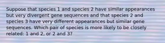 Suppose that species 1 and species 2 have similar appearances but very divergent gene sequences and that species 2 and species 3 have very different appearances but similar gene sequences. Which pair of species is more likely to be closely related: 1 and 2, or 2 and 3?