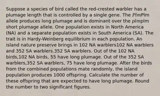 Suppose a species of bird called the red‑crested warbler has a plumage length that is controlled by a single gene. The 𝑃𝑙𝑚Plm allele produces long plumage and is dominant over the 𝑝𝑙𝑚plm short plumage allele. One population exists in North America (NA) and a separate population exists in South America (SA). The trait is in Hardy-Weinberg equilibrium in each population. An island nature preserve brings in 102 NA warblers102 NA warblers and 352 SA warblers.352 SA warblers. Out of the 102 NA birds,102 NA birds, 55 have long plumage. Out of the 352 SA warblers,352 SA warblers, 75 have long plumage. After the birds from the combined populations mate randomly, the island population produces 1000 offspring. Calculate the number of these offspring that are expected to have long plumage. Round the number to two significant figures.