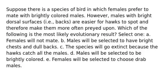 Suppose there is a species of bird in which females prefer to mate with brightly colored males. However, males with bright dorsal surfaces (i.e., backs) are easier for hawks to spot and therefore make them more often preyed upon. Which of the following is the most likely evolutionary result? Select one: a. Females will not mate. b. Males will be selected to have bright chests and dull backs. c. The species will go extinct because the hawks catch all the males. d. Males will be selected to be brightly colored. e. Females will be selected to choose drab males.