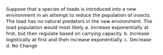 Suppose that a species of toads is introduced into a new environment in an attempt to reduce the population of insects. The toad has no natural predators in the new environment. The toad population would most likely a. Increase exponentially at first, but then regulate based on carrying capacity. b. Increase logistically at first and then increase exponentially. c. Decrease d. No Change