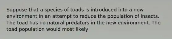 Suppose that a species of toads is introduced into a new environment in an attempt to reduce the population of insects. The toad has no natural predators in the new environment. The toad population would most likely