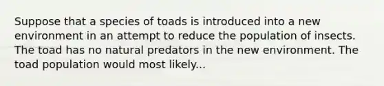 Suppose that a species of toads is introduced into a new environment in an attempt to reduce the population of insects. The toad has no natural predators in the new environment. The toad population would most likely...