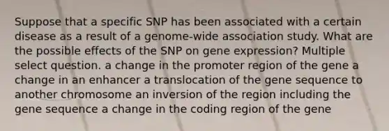 Suppose that a specific SNP has been associated with a certain disease as a result of a genome-wide association study. What are the possible effects of the SNP on <a href='https://www.questionai.com/knowledge/kFtiqWOIJT-gene-expression' class='anchor-knowledge'>gene expression</a>? Multiple select question. a change in the promoter region of the gene a change in an enhancer a translocation of the gene sequence to another chromosome an inversion of the region including the gene sequence a change in the coding region of the gene