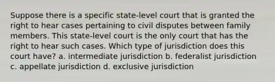 Suppose there is a specific state-level court that is granted the right to hear cases pertaining to civil disputes between family members. This state-level court is the only court that has the right to hear such cases. Which type of jurisdiction does this court have? a. intermediate jurisdiction b. federalist jurisdiction c. appellate jurisdiction d. exclusive jurisdiction