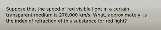 Suppose that the speed of red visible light in a certain transparent medium is 270,000 km/s. What, approximately, is the index of refraction of this substance for red light?