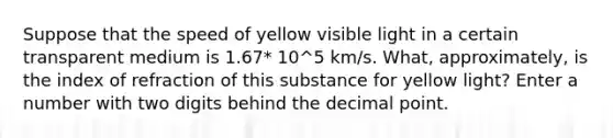 Suppose that the speed of yellow visible light in a certain transparent medium is 1.67* 10^5 km/s. What, approximately, is the index of refraction of this substance for yellow light? Enter a number with two digits behind the <a href='https://www.questionai.com/knowledge/kuXXuLpqqD-decimal-point' class='anchor-knowledge'>decimal point</a>.