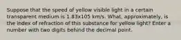 Suppose that the speed of yellow visible light in a certain transparent medium is 1.83x105 km/s. What, approximately, is the index of refraction of this substance for yellow light? Enter a number with two digits behind the decimal point.