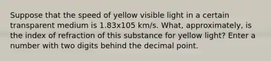 Suppose that the speed of yellow visible light in a certain transparent medium is 1.83x105 km/s. What, approximately, is the index of refraction of this substance for yellow light? Enter a number with two digits behind the decimal point.