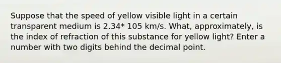 Suppose that the speed of yellow visible light in a certain transparent medium is 2.34* 105 km/s. What, approximately, is the index of refraction of this substance for yellow light? Enter a number with two digits behind the decimal point.