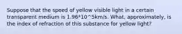 Suppose that the speed of yellow visible light in a certain transparent medium is 1.96*10^5km/s. What, approximately, is the index of refraction of this substance for yellow light?