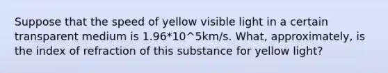 Suppose that the speed of yellow visible light in a certain transparent medium is 1.96*10^5km/s. What, approximately, is the index of refraction of this substance for yellow light?