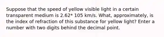 Suppose that the speed of yellow visible light in a certain transparent medium is 2.62* 105 km/s. What, approximately, is the index of refraction of this substance for yellow light? Enter a number with two digits behind the decimal point.