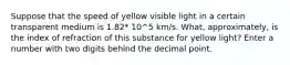 Suppose that the speed of yellow visible light in a certain transparent medium is 1.82* 10^5 km/s. What, approximately, is the index of refraction of this substance for yellow light? Enter a number with two digits behind the decimal point.