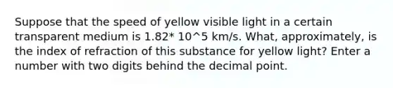 Suppose that the speed of yellow visible light in a certain transparent medium is 1.82* 10^5 km/s. What, approximately, is the index of refraction of this substance for yellow light? Enter a number with two digits behind the decimal point.