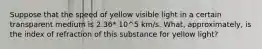 Suppose that the speed of yellow visible light in a certain transparent medium is 2.36* 10^5 km/s. What, approximately, is the index of refraction of this substance for yellow light?