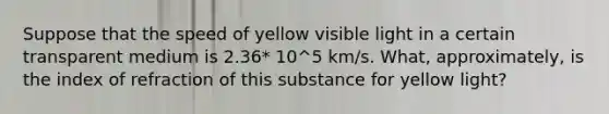 Suppose that the speed of yellow visible light in a certain transparent medium is 2.36* 10^5 km/s. What, approximately, is the index of refraction of this substance for yellow light?