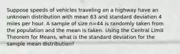 Suppose speeds of vehicles traveling on a highway have an unknown distribution with mean 63 and standard deviation 4 miles per hour. A sample of size n=44 is randomly taken from the population and the mean is taken. Using the Central Limit Theorem for Means, what is the standard deviation for the sample mean distribution?