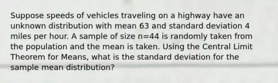 Suppose speeds of vehicles traveling on a highway have an unknown distribution with mean 63 and standard deviation 4 miles per hour. A sample of size n=44 is randomly taken from the population and the mean is taken. Using the Central Limit Theorem for Means, what is the standard deviation for the sample mean distribution?