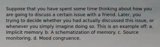 Suppose that you have spent some time thinking about how you are going to discuss a certain issue with a friend. Later, you trying to decide whether you had actually discussed this issue, or whenever you simply imagine doing so. This is an example off: a. Implicit memory. b. A schematization of memory. c. Source monitoring. d. Mood congruence.