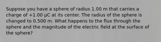 Suppose you have a sphere of radius 1.00 m that carries a charge of +1.00 µC at its center. The radius of the sphere is changed to 0.500 m. What happens to the flux through the sphere and the magnitude of the electric field at the surface of the sphere?