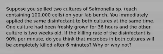 Suppose you spilled two cultures of Salmonella sp. (each containing 100,000 cells) on your lab bench. You immediately applied the same disinfectant to both cultures at the same time. One culture had been freshly grown for 36 hours and the other culture is two weeks old. If the killing rate of the disinfectant is 90% per minute, do you think that microbes in both cultures will be completely killed after 6 minutes? Why or why not?