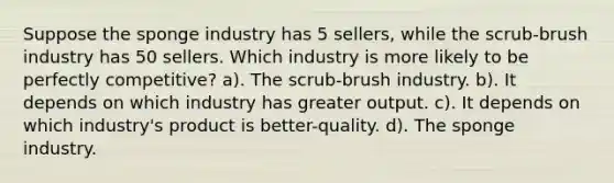 Suppose the sponge industry has 5 sellers, while the scrub-brush industry has 50 sellers. Which industry is more likely to be perfectly competitive? a). The scrub-brush industry. b). It depends on which industry has greater output. c). It depends on which industry's product is better-quality. d). The sponge industry.