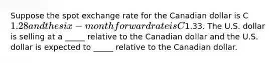 Suppose the spot exchange rate for the Canadian dollar is C1.28 and the six-month forward rate is C1.33. The U.S. dollar is selling at a _____ relative to the Canadian dollar and the U.S. dollar is expected to _____ relative to the Canadian dollar.