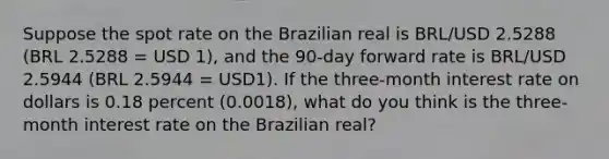 Suppose the spot rate on the Brazilian real is BRL/USD 2.5288 (BRL 2.5288 = USD 1), and the 90-day forward rate is BRL/USD 2.5944 (BRL 2.5944 = USD1). If the three-month interest rate on dollars is 0.18 percent (0.0018), what do you think is the three-month interest rate on the Brazilian real?