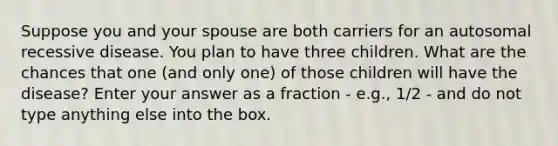 Suppose you and your spouse are both carriers for an autosomal recessive disease. You plan to have three children. What are the chances that one (and only one) of those children will have the disease? Enter your answer as a fraction - e.g., 1/2 - and do not type anything else into the box.