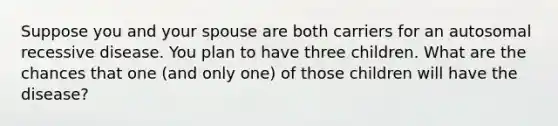 Suppose you and your spouse are both carriers for an autosomal recessive disease. You plan to have three children. What are the chances that one (and only one) of those children will have the disease?