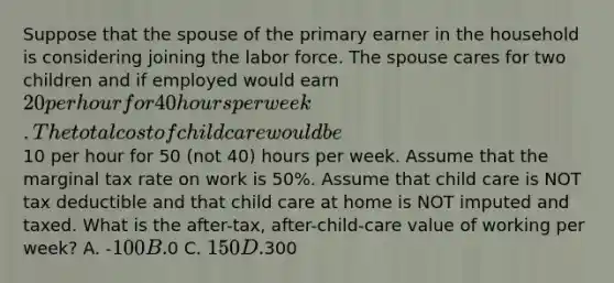 Suppose that the spouse of the primary earner in the household is considering joining the labor force. The spouse cares for two children and if employed would earn 20 per hour for 40 hours per week. The total cost of child care would be10 per hour for 50 (not 40) hours per week. Assume that the marginal tax rate on work is 50%. Assume that child care is NOT tax deductible and that child care at home is NOT imputed and taxed. What is the after-tax, after-child-care value of working per week? A. -100 B.0 C. 150 D.300