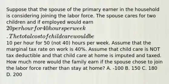 Suppose that the spouse of the primary earner in the household is considering joining the labor force. The spouse cares for two children and if employed would earn 20 per hour for 40 hours per week. The total cost of child care would be10 per hour for 50 (not 40) hours per week. Assume that the marginal tax rate on work is 40%. Assume that child care is NOT tax deductible and that child care at home is imputed and taxed. How much more would the family earn if the spouse chose to join the labor force rather than stay at home? A. -100 B. 150 C. 180 D. 200