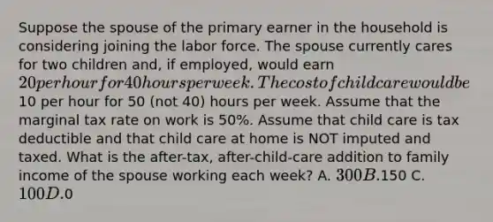 Suppose the spouse of the primary earner in the household is considering joining the labor force. The spouse currently cares for two children and, if employed, would earn 20 per hour for 40 hours per week. The cost of child care would be10 per hour for 50 (not 40) hours per week. Assume that the marginal tax rate on work is 50%. Assume that child care is tax deductible and that child care at home is NOT imputed and taxed. What is the after-tax, after-child-care addition to family income of the spouse working each week? A. 300 B.150 C. 100 D.0