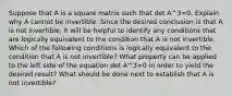 Suppose that A is a square matrix such that det A^3=0. Explain why A cannot be invertible. Since the desired conclusion is that A is not​ invertible, it will be helpful to identify any conditions that are logically equivalent to the condition that A is not invertible. Which of the following conditions is logically equivalent to the condition that A is not​ invertible? What property can be applied to the left side of the equation det A^3=0 in order to yield the desired​ result? What should be done next to establish that A is not​ invertible?