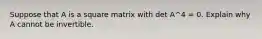 Suppose that A is a square matrix with det A^4 = 0. Explain why A cannot be invertible.