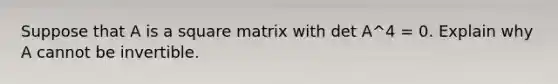 Suppose that A is a square matrix with det A^4 = 0. Explain why A cannot be invertible.