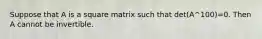 Suppose that A is a square matrix such that det(A^100)=0. Then A cannot be invertible.